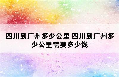 四川到广州多少公里 四川到广州多少公里需要多少钱